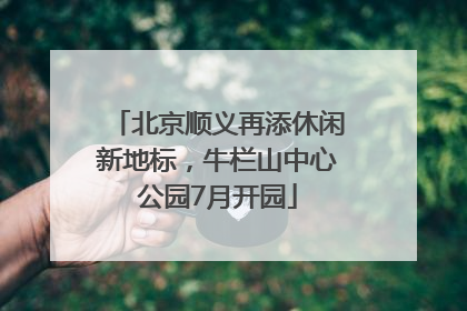 北京顺义再添休闲新地标，牛栏山中心公园7月开园