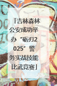 吉林森林公安成功举办“砺刃2025”警务实战技能比武竞赛