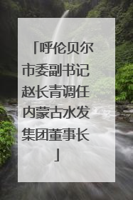 呼伦贝尔市委副书记赵长青调任内蒙古水发集团董事长