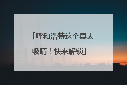 呼和浩特这个县太吸睛！快来解锁