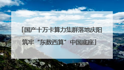 国产十万卡算力集群落地庆阳 筑牢“东数西算”中国底座