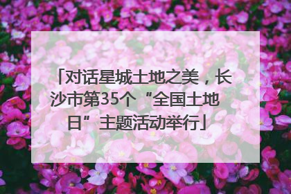 对话星城土地之美，长沙市第35个“全国土地日”主题活动举行