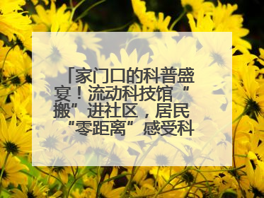 家门口的科普盛宴！流动科技馆“搬”进社区，居民“零距离”感受科技奥秘