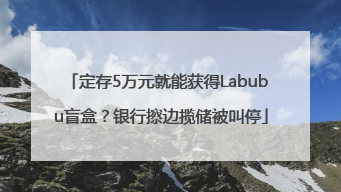 定存5万元就能获得Labubu盲盒？银行擦边揽储被叫停