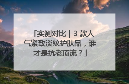 实测对比｜3 款人气紧致淡纹护肤品，谁才是抗老顶流？