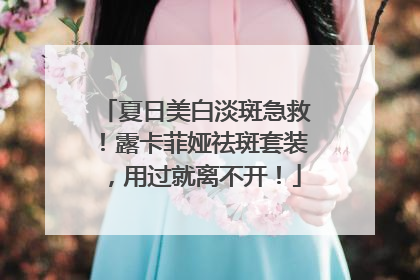 夏日美白淡斑急救！露卡菲娅祛斑套装，用过就离不开！