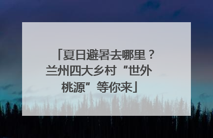 夏日避暑去哪里？兰州四大乡村“世外桃源”等你来