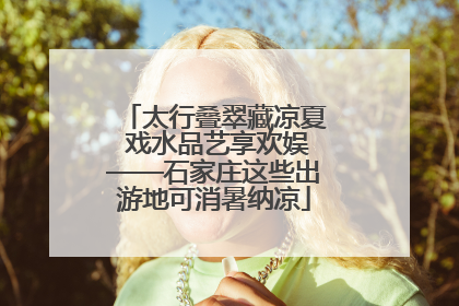 太行叠翠藏凉夏 戏水品艺享欢娱——石家庄这些出游地可消暑纳凉