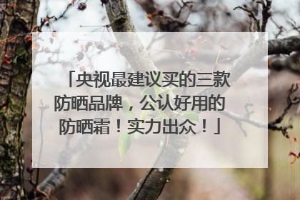 央视最建议买的三款防晒品牌，公认好用的防晒霜！实力出众！