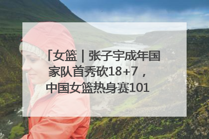 女篮｜张子宇成年国家队首秀砍18+7，中国女篮热身赛101比55大胜波黑
