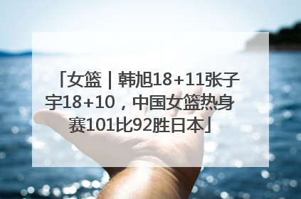 女篮｜韩旭18+11张子宇18+10，中国女篮热身赛101比92胜日本