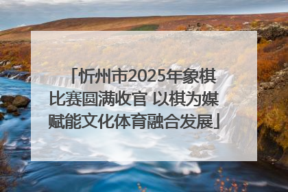 忻州市2025年象棋比赛圆满收官 以棋为媒赋能文化体育融合发展