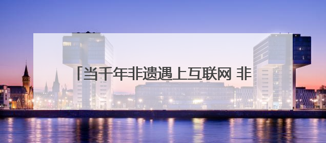 当千年非遗遇上互联网 非遗如何在数字时代焕新？