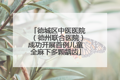 德城区中医医院（德州联合医院）成功开展首例儿童全麻下多颗龋齿