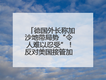 德国外长称加沙地带局势“令人难以忍受”！反对美国接管加沙地带的想法