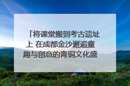 将课堂搬到考古遗址上 在成都金沙邂逅童趣与创意的青铜文化盛宴｜文化中国行