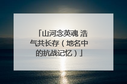 山河念英魂 浩气共长存（地名中的抗战记忆）