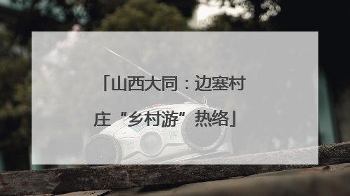 山西大同：边塞村庄“乡村游”热络