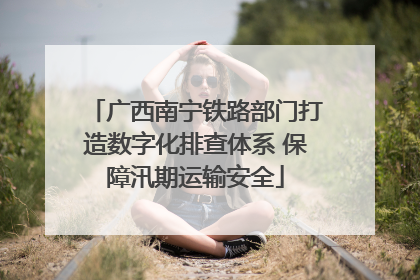 广西南宁铁路部门打造数字化排查体系 保障汛期运输安全