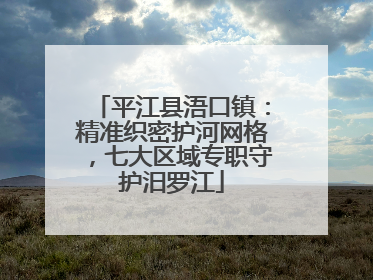 平江县浯口镇：精准织密护河网格，七大区域专职守护汨罗江