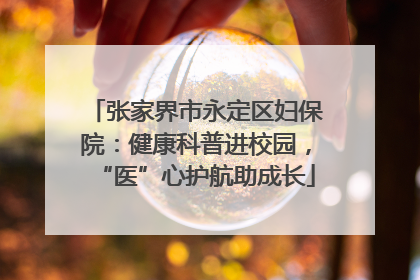 张家界市永定区妇保院:健康科普进校园,“医”心护航助成长