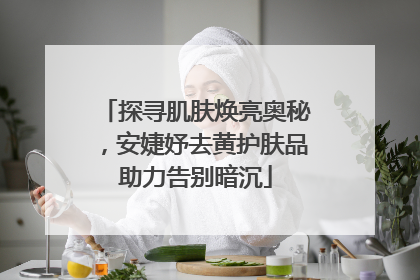 探寻肌肤焕亮奥秘，安婕妤去黄护肤品助力告别暗沉