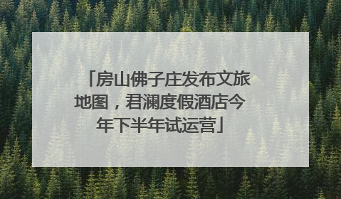 房山佛子庄发布文旅地图，君澜度假酒店今年下半年试运营