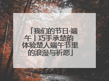 我们的节日·端午丨巧手承楚韵 体验楚人端午节里的浪漫与祈愿