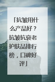 抗皱用什么产品好？抗皱抗衰老护肤品排行榜，口碑好评