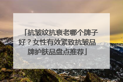 抗皱纹抗衰老哪个牌子好？女性有效紧致抗皱品牌护肤品盘点推荐