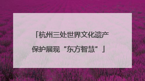 杭州三处世界文化遗产保护展现“东方智慧”