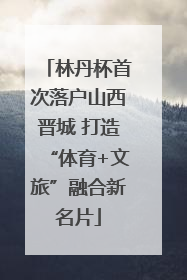 林丹杯首次落户山西晋城 打造“体育+文旅”融合新名片