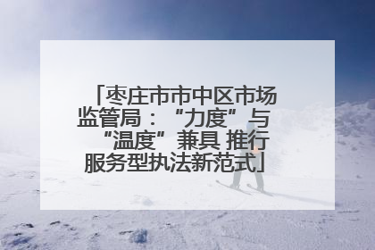 枣庄市市中区市场监管局：“力度”与“温度”兼具 推行服务型执法新范式