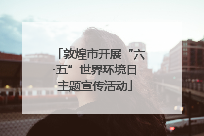 敦煌市开展“六·五”世界环境日主题宣传活动