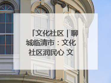 文化社区｜聊城临清市：文化社区润民心 文明新风满临清