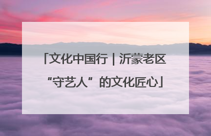 文化中国行｜沂蒙老区“守艺人”的文化匠心