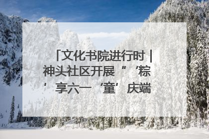 文化书院进行时｜神头社区开展“‘粽’享六一‘童’庆端午”主题系列活动