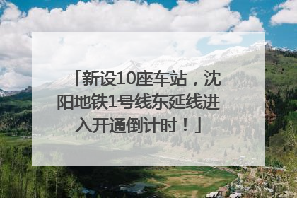 新设10座车站，沈阳地铁1号线东延线进入开通倒计时！