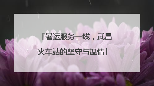 暑运服务一线，武昌火车站的坚守与温情