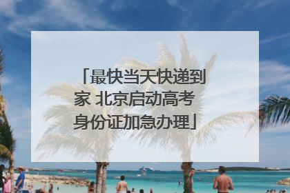 最快当天快递到家 北京启动高考身份证加急办理