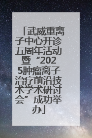 武威重离子中心开诊五周年活动暨“2025肿瘤离子治疗前沿技术学术研讨会”成功举办