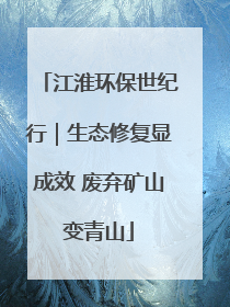 江淮环保世纪行｜生态修复显成效 废弃矿山变青山