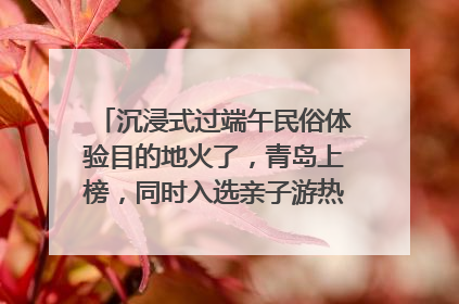 沉浸式过端午民俗体验目的地火了，青岛上榜，同时入选亲子游热门Top10