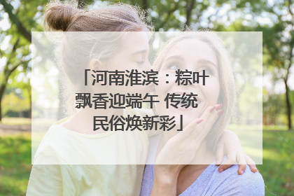 河南淮滨：粽叶飘香迎端午 传统民俗焕新彩