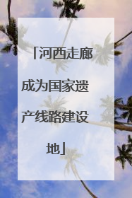河西走廊成为国家遗产线路建设地
