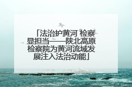 法治护黄河 检察显担当——陕北高原检察院为黄河流域发展注入法治动能