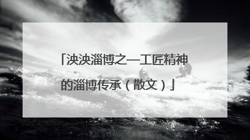 泱泱淄博之—工匠精神的淄博传承（散文）