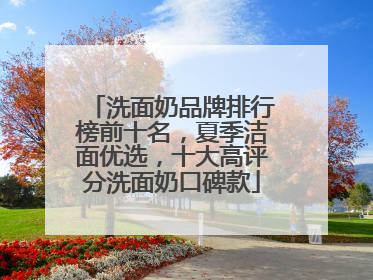 洗面奶品牌排行榜前十名，夏季洁面优选，十大高评分洗面奶口碑款