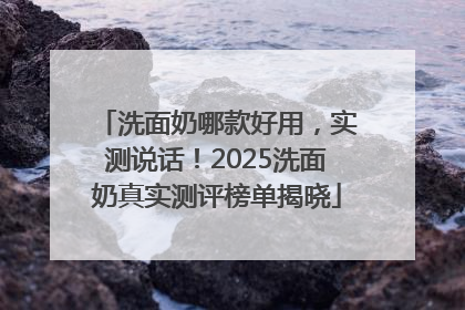 洗面奶哪款好用，实测说话！2025洗面奶真实测评榜单揭晓