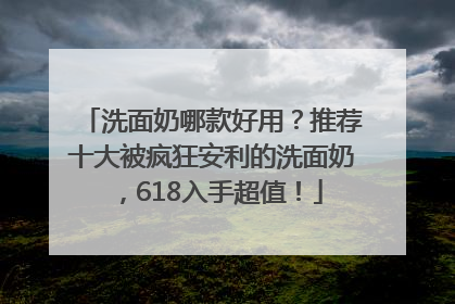 洗面奶哪款好用？推荐十大被疯狂安利的洗面奶，618入手超值！